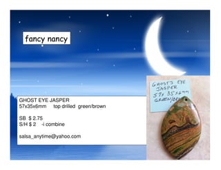 fancy nancy
GHOST EYE JASPER
57x35x6mm top drilled green/brown
SB $ 2.75
S/H $ 2 -i combine
salsa_anytime@yahoo.com
 