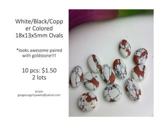 White/Black/Copp
er Colored
18x13x5mm Ovals
*looks awesome paired
with goldstone!!!
10 pcs: $1.50
2 lots
Kristin
gorgeousgirlsjewels@yahoo.com
 