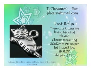 Just RelaxJust RelaxJust RelaxJust Relax
These cute kittens areThese cute kittens areThese cute kittens areThese cute kittens are
laying back andlaying back andlaying back andlaying back and
relaxing.relaxing.relaxing.relaxing.
Charms measuringCharms measuringCharms measuringCharms measuring
20x12mm #620x12mm #620x12mm #620x12mm #6 pcspcspcspcs perperperper
lot I have 3 lotslot I have 3 lotslot I have 3 lotslot I have 3 lots
SB $1.00SB $1.00SB $1.00SB $1.00
Shipping $2.75Shipping $2.75Shipping $2.75Shipping $2.75
 