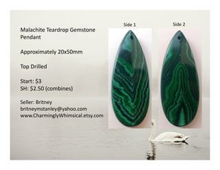Malachite Teardrop Gemstone
Pendant
Approximately 20x50mm
Top Drilled
Start: $3
SH: $2.50 (combines)
Seller: Britney
britneymstanley@yahoo.com
www.CharminglyWhimsical.etsy.com
Side 2Side 1
 