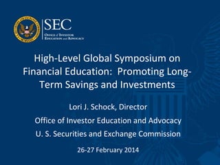 High-Level Global Symposium on
Financial Education: Promoting Long-
Term Savings and Investments
Lori J. Schock, Director
Office of Investor Education and Advocacy
U. S. Securities and Exchange Commission
26-27 February 2014
 