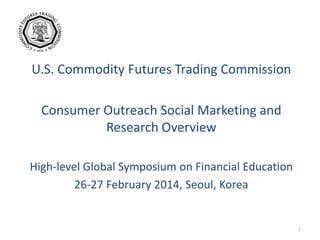U.S. Commodity Futures Trading Commission
Consumer Outreach Social Marketing and
Research Overview
High-level Global Symposium on Financial Education
26-27 February 2014, Seoul, Korea
1
 
