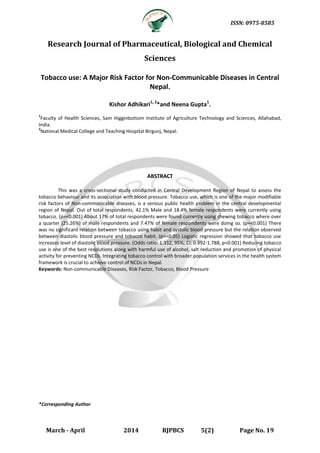 ISSN: 0975-8585
March - April 2014 RJPBCS 5(2) Page No. 19
Research Journal of Pharmaceutical, Biological and Chemical
Sciences
Tobacco use: A Major Risk Factor for Non-Communicable Diseases in Central
Nepal.
Kishor Adhikari1, 2
*and Neena Gupta1
.
1
Faculty of Health Sciences, Sam Higginbottom Institute of Agriculture Technology and Sciences, Allahabad,
India.
2
National Medical College and Teaching Hospital Birgunj, Nepal.
ABSTRACT
This was a cross-sectional study conducted in Central Development Region of Nepal to assess the
tobacco behaviour and its association with blood pressure. Tobacco use, which is one of the major modifiable
risk factors of Non-communicable diseases, is a serious public health problem in the central developmental
region of Nepal. Out of total respondents, 42.1% Male and 18.4% female respondents were currently using
tobacco. (p=<0.001) About 17% of total respondents were found currently using chewing tobacco where over
a quarter (25.26%) of male respondents and 7.47% of female respondents were doing so. (p=<0.001) There
was no significant relation between tobacco using habit and systolic blood pressure but the relation observed
between diastolic blood pressure and tobacco habit. (p=<0.05) Logistic regression showed that tobacco use
increases level of diastolic blood pressure. (Odds ratio: 1.332, 95%; CI: 0.992-1.788, p<0.001) Reducing tobacco
use is one of the best resolutions along with harmful use of alcohol, salt reduction and promotion of physical
activity for preventing NCDs. Integrating tobacco control with broader population services in the health system
framework is crucial to achieve control of NCDs in Nepal.
Keywords: Non-communicable Diseases, Risk Factor, Tobacco, Blood Pressure
*Corresponding Author
 