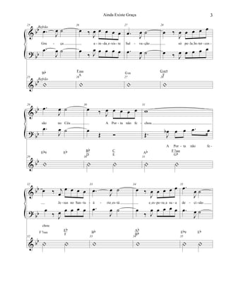 &
?
&
bb
bb
bb
25
.œ J
œ ˙
Gra ça
.œ
J
œ ˙
25
|
Bb
Refrão
Refrão
26
œ ‰
J
œ œ œ œ œ
a in daIe xis te
œ
‰ J
œ œ œ œ œ
26
|
Fsus
A
27
.œ J
œ ˙
Sal va ção
.œ
J
œ ˙
27
|
Gm
28
œ ‰
J
œ œ œ œ œ
só pe laIIn ter ces
œ ‰ J
œ œ œ œ œ
28
|
Gm9
F
- - - - - -- - - - -
&
?
&
bb
bb
bb
29
.œ
J
œ ˙
são no Céu
.œ
J
œ ˙
29
|
Eb9 Eb
30
œ ‰ J
œ œ œ œ œ
A Por ta não fe
œ
Œ Ó
30
| |
Bb
D
C
E
31
w
chou
Œ. J
œb œ œ .œ œ
A Por ta não fe
31
| |
Ab F7sus
Gb
- -
- -
&
?
&
bb
bb
bb
32
œ ‰ j
œ
œ œ œ œ
Je sus no San tu
œ
‰ J
œ œ œ œ œ
chou
32
| |
F7sus
Eb
F
33
.œ
J
œ ˙
á rioIes tá
.œ
J
œ ˙
33
|
Bb
34
œ ‰
J
œ œ œ œ œ
eIes pe raIa su a
œ
‰ J
œ œ œ œ œ
34
|
Ab
Bb
35
.œ
J
œ ˙
de ci são
.œ
J
œ ˙
35
| |
Eb9 Eb
- - - - - - -- - -
3Ainda Existe Graça
 