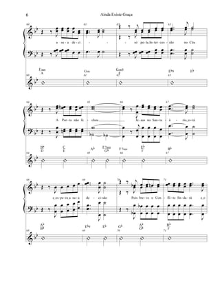 &
?
&
bb
bb
bb
60
Œ ‰
J
œœ œœ œœ œœ œœ
a su a de ci
Œ ‰ J
œœ œœ œœ œ œ
60
|
Fsus
A
61
..œœ J
œœ ˙˙
.œ
J
œ ˙
61
|
Gm
62Œ ‰ j
œ œ œ œ œ
só pe laIIn ter ces
Œ ‰ J
œ œ œ œ œ
Œ ‰ J
œœ œœ œœ œœ œœ
62
|
Gm9
F
63
..œœ
j
œ ˙
são no Céu
.œ
J
œ ˙
..
œ
œ
J
œ
œ
˙
˙
63
|
Eb9 Eb
- - - - - -- - -
&
?
&
bb
bb
bb
64
Œ ‰ J
œœ œœn œœ œœ œœ
A Por ta não fe
Œ ‰
J
œ
œ œœn œœ œœ œœ
64
| |
Bb
D
C
E
65
ww
chou
w
˙b ˙b
65
| |
Ab F7sus
Gb
66
œœ ‰
J
œ
œ
œœ œœ œœ œœ
Je sus no San tu
œ
œ
‰
j
œ
œ
œ
œ
œ
œ
œ
œ
œ
œ
66
| |
F7sus
Eb
F
67
..œœ J
œœ ˙˙
á rioIes tá
.
.
œ
œ
J
œ
œ
˙
˙
67
|
Bb
- - - - - --
&
?
&
bb
bb
bb
68
Œ ‰
J
œ œ œ œ œ
eIes pe raIa su a
Œ ‰
J
œ
œ
œ
œ
œ
œ
œ
œ
œ
œ
68
|
Ab
Bb
69
..œœ
J
œ
œ
˙
˙
de ci são
.
.
œœ
J
œ
œ
˙
˙
69
| |
Eb9 Eb
70Œ ‰ j
œb œ œ œn œ
Pois bre ve o Con
Œ ‰ J
œ œ œ œ œ
Œ ‰
J
œ
œb
œ
œ
b œ
œ
œ
œ
œ
œ
70
| |
Gb Ab
Gb
71
œœ œœ œœ œœ ..œœ
J
œœ
fli to fin da rá eIo
œ
œ
œ
œ
œ
œ
œ
œ
.
.
œ
œ
J
œ
œ
71
|
Bb
F
- - - - - - - - - -
6 Ainda Existe Graça
 