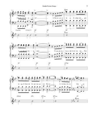 &
?
&
bb
bb
bb
72
œœ œ
œ
œ
œ œœ
..œœ
J
œœ
Céu Se la do es ta
œ œ œ œ œ œ œ
œ œ œ œ .œ
J
œ
72
| Û Û
Cm7(9) F7(9) F7
73
ww
rá!
ww
73
|
Bb
74
œœ ‰
J
œ œ œ œ œ
A Por ta já es
œœ ‰
J
œ
œ
œ
œ
œ
œ
œ
œ
œ
œ
74
|
Bb
75 œœb œœ œœ œœ œœ œœ œœ
3
tá se fe chan do por
œ
œb
b œ
œ
œ
œ
œ
œ
œ
œ
œ
œ
œ
œ
3
75
|
Db
Ponte
Ponte
- - - - - - - -
&
?
&
bb
bb
bb
76
œœ œœ œœ œœ ..œœ
J
œœ
is so não de mo re
œ
œ
œ
œ
œ
œ
œ
œ
.
.
œ
œ
j
œ
œ
76
|
Eb
77
ww
mais
w
w
77
|
Bb
78
œœ Œ œ œ œ œ
Si ga pa raIa
œ
œ Œ
œ
œ
œ
œ
œ
œ
œ
œ
78
|
Bb
79 œœ œœ œœ œœ œœ œœ œœ œœ
Luz e dei xeIas tre vas Pois
œ
œb
b œ
œ
œ
œ
œ
œ
œ
œ
œ
œ
œ
œ
œ
œ
79
|
Gb7M
- - - - - -
&
?
&
bb
bb
bb
bbb
bb
b
bbb
80 œœb œœ œœ œœb œœ œœ œœ œœ
lo goIA Gran de Es pe ran ça
œ
œb
œ
œ
œ
œ
œ
œ
œ
œ
œ
œ
œ
œ
œ
œ
80
| |
Ab6(9) Ab9
81 ..œœ
J
œœ ˙˙
vai Rai ar
.
.
œ
œ
J
œ
œ
˙
˙
81
|
Bb7sus
82œœ
‰
J
œ
œœb œœ œœ œœ
A in da,e xis te
œ
œ ‰
J
œ
œ
œ
œ
œ
œ
œ
œ
œ
œ
b
82
|
Bb7sus
83 ..œœ
J
œœ ˙˙
Gra ça
.
.
œ
œ
j
œ
œ
˙
˙
83
|
Eb
Refrão
Refrão
- - -- - - - - - - -
7Ainda Existe Graça
 