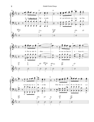 &
?
&
bbb
bbb
bb
b
84
Œ ‰ J
œœ œœ œœ œ œ
A in da,e xis te
Œ ‰
j
œ
œ
œ
œ
œ
œ
œ
œ
œ
œ
84
|
Bbsus
D
85
.œ
J
œœ ˙˙
Sal va ção
.
.
œ
œ
j
œ
œ
˙
˙
85
|
Cm
86
Œ ‰
J
œœ œœ œœ œœ
œœ
só pe laIIn ter ces
Œ ‰
J
œ
œ
œ
œ
œ
œ
œ
œ
œ
œ
86
|
Cm9
Bb
87 ..œœ
J
œœ ˙˙
são no Céu
.
.
œ
œ
J
œ
œ
˙
˙
87
|
Ab9 Ab
- - - - - -- - - -
&
?
&
bb
b
bbb
bb
b
88
Œ ‰ J
œœ œœ œœ œ œœ
A Por ta não fe
Œ ‰
J
œ
œ
œ
œn
œ
œ
œ
œ
œ
œ
88
| |
Eb
G
F
A
89
ww
chou
w˙b ˙b
89
| |
Db Bb7sus
B
90
œœ ‰
J
œ
œœ œœ œœ œœ
Je sus no San tu
œ
œ ‰
J
œ
œ
œ
œ
œ
œ
œ
œ
œ
œ
90
| |
Bb7sus
Ab
Bb
91
..œœ
J
œœ ˙˙
á rio,es tá
..
œ
œ
J
œ
œ
˙
˙
91
|
Eb
- - - - - - -
&
?
&
bbb
bb
b
bbb
92
œœ ‰ J
œ œ œ œœ œœ
e,es pe ra,a su a
œœ ‰
J
œ
œ
œ
œ
œ
œ
b œ
œ
œ
œ
92
|
Db
Eb
93 ..
œ
œ
J
œœ ˙˙
De ci são
.
.
œ
œ
J
œ
œ
˙
˙
93
| |
Ab9 Ab
94
Œ ‰ J
œ œœb œœb œœ œœ
Pois bre ve o Con
Œ ‰ J
œ œœbb
œ
œ
œ
œ
œ
œ
b
94
| |
B
Db
B
95œœ œœ œœ œ ..œœ
J
œœ
fli to fin da rá eIo
œ
œ
œ
œ
œ
œ
œ
œ
.
.
œ
œ
J
œ
œ
95
|
Eb
Bb
- - - - - - - - - -
8 Ainda Existe Graça
 