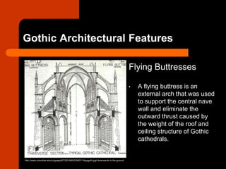 Gothic Architectural Features
Flying Buttresses
• A flying buttress is an
external arch that was used
to support the central nave
wall and eliminate the
outward thrust caused by
the weight of the roof and
ceiling structure of Gothic
cathedrals.
http://www.columbia.edu/cu/gsapp/BT/EEI/MASONRY/14typgoth.jpgt downwards to the ground.
 