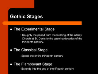 Gothic Stages
 The Experimental Stage
- Roughly the period from the building of the Abbey
Church at St. Denis to the opening decades of the
thirteenth century.
 The Classical Stage
- Spans the entire thirteenth century
 The Flamboyant Stage
- Extends into the end of the fifteenth century
 