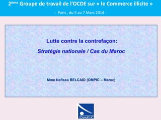Lutte contre la contrefaçon:
Stratégie nationale / Cas du Maroc
Mme Nafissa BELCAID (OMPIC – Maroc)
2ème Groupe de travail de l’OCDE sur « le Commerce illicite »
- Paris , du 5 au 7 Mars 2014 -
 