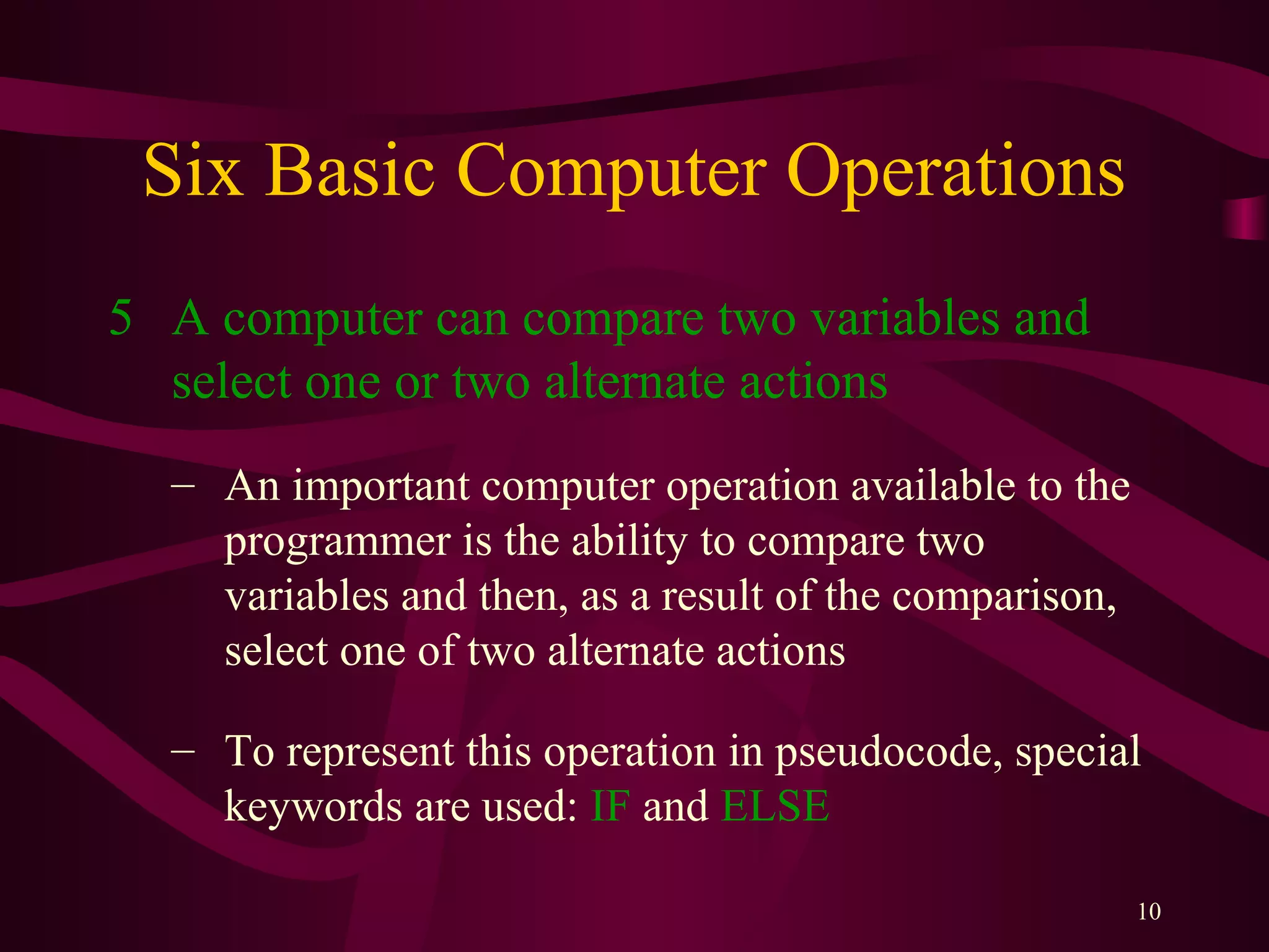 10
Six Basic Computer Operations
5 A computer can compare two variables and
select one or two alternate actions
– An important computer operation available to the
programmer is the ability to compare two
variables and then, as a result of the comparison,
select one of two alternate actions
– To represent this operation in pseudocode, special
keywords are used: IF and ELSE
 