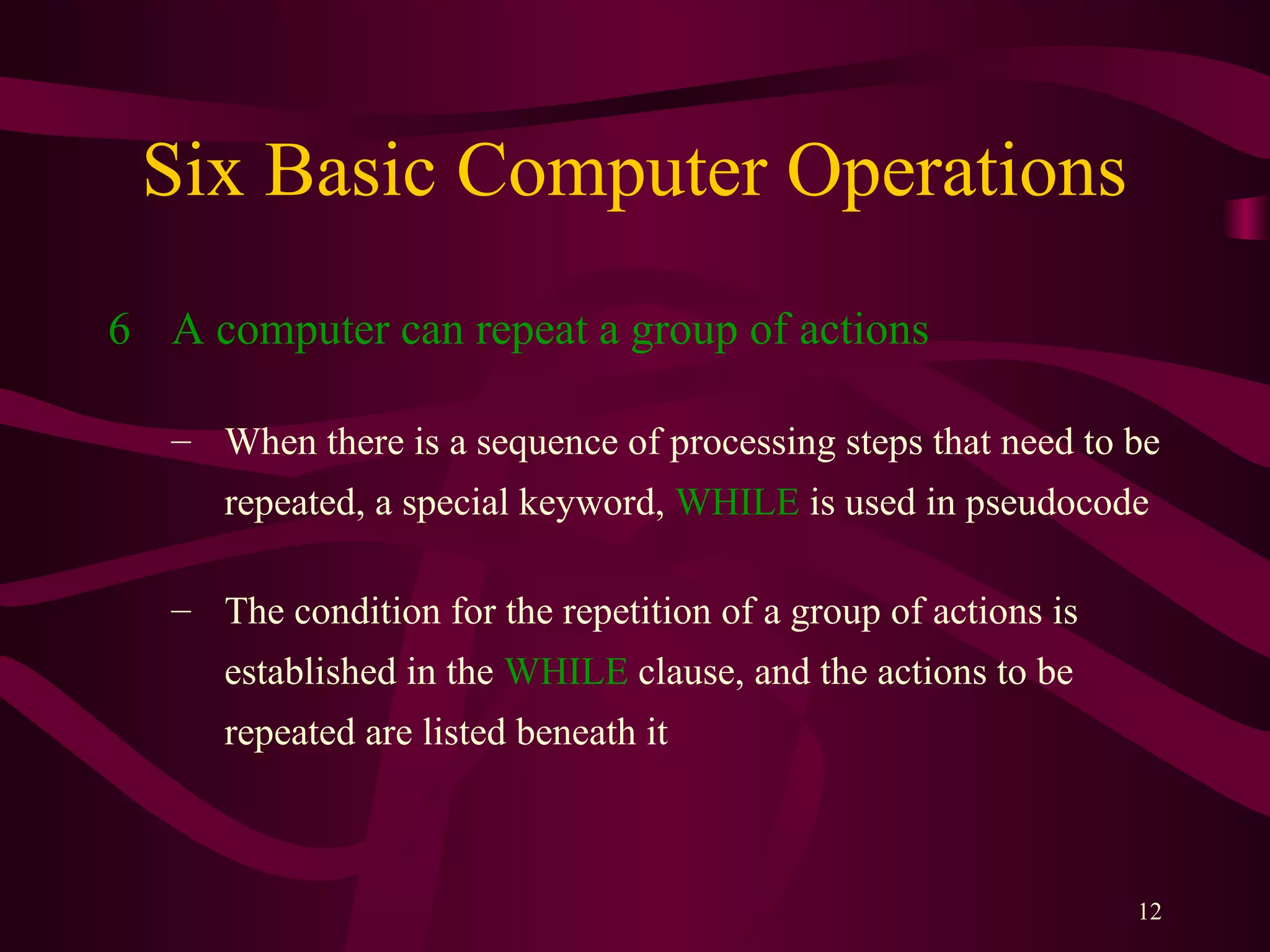 12
Six Basic Computer Operations
6 A computer can repeat a group of actions
– When there is a sequence of processing steps that need to be
repeated, a special keyword, WHILE is used in pseudocode
– The condition for the repetition of a group of actions is
established in the WHILE clause, and the actions to be
repeated are listed beneath it
 