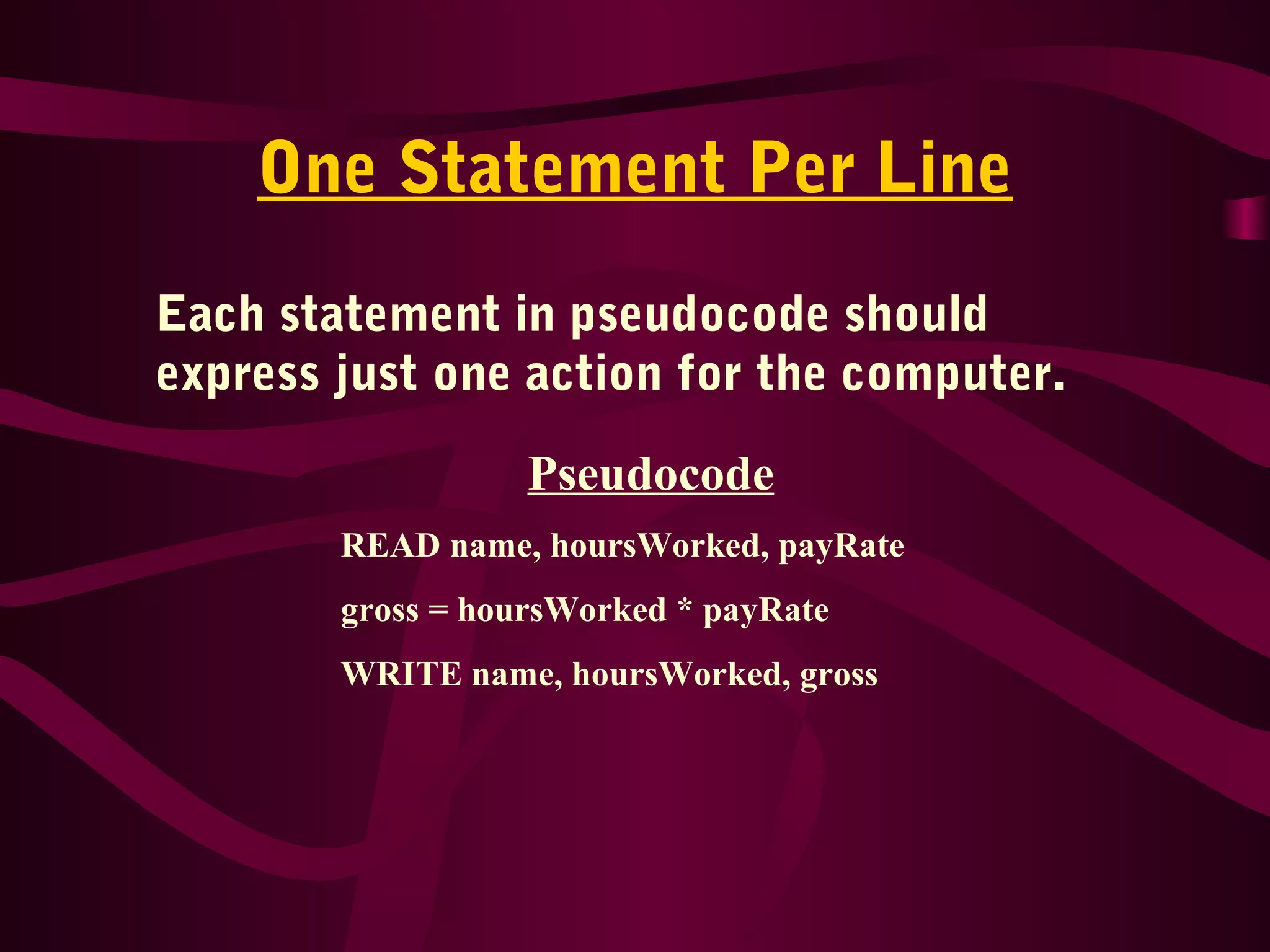 One Statement Per Line
Each statement in pseudocode should
express just one action for the computer.
Pseudocode
READ name, hoursWorked, payRate
gross = hoursWorked * payRate
WRITE name, hoursWorked, gross
 