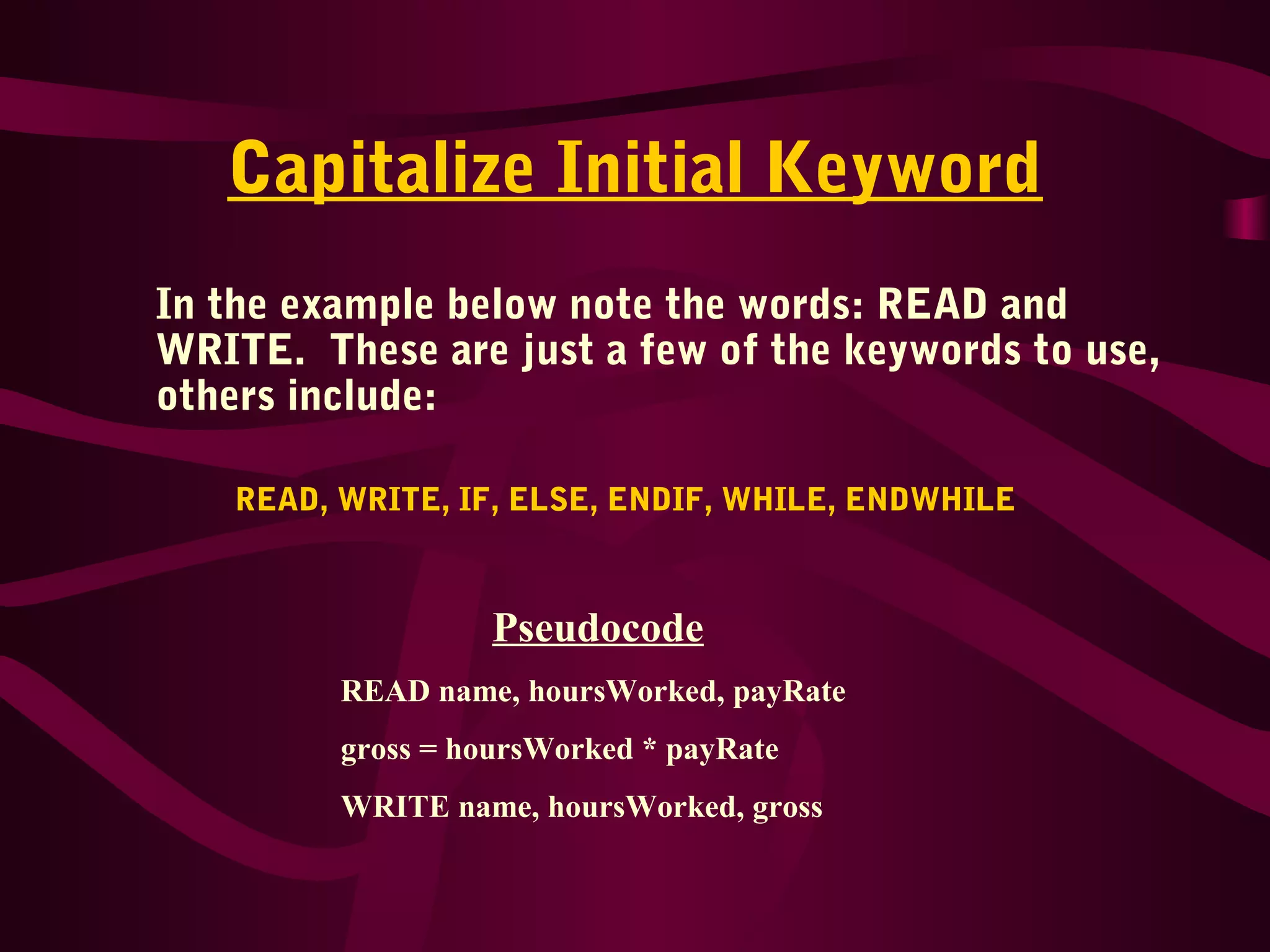 Capitalize Initial Keyword
In the example below note the words: READ and
WRITE. These are just a few of the keywords to use,
others include:
READ, WRITE, IF, ELSE, ENDIF, WHILE, ENDWHILE
Pseudocode
READ name, hoursWorked, payRate
gross = hoursWorked * payRate
WRITE name, hoursWorked, gross
 