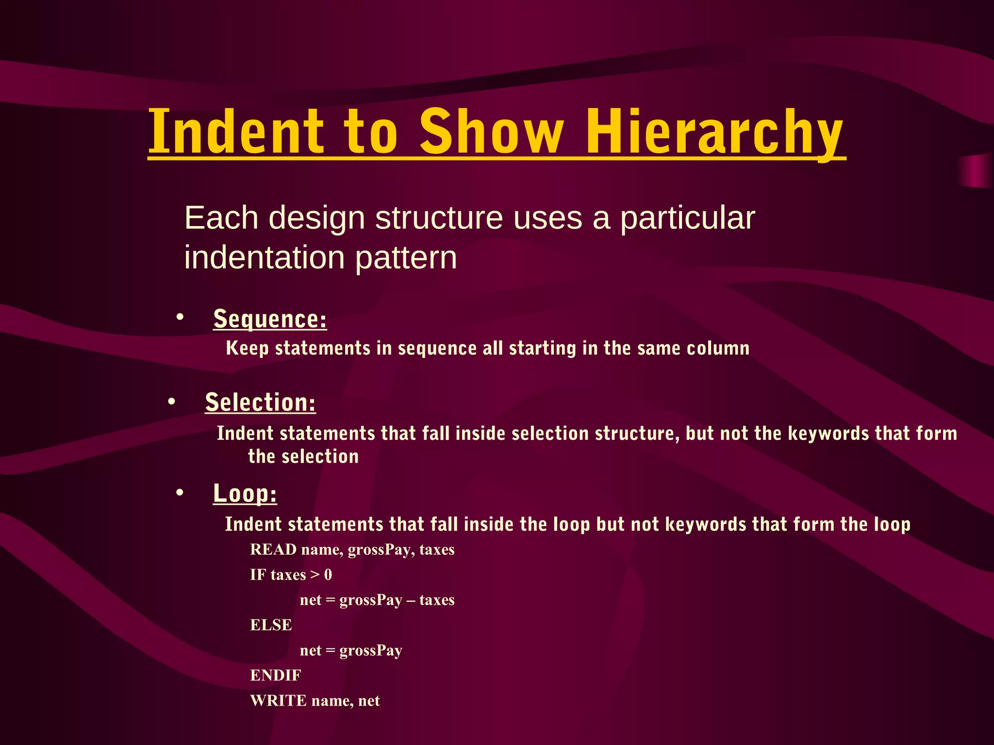 Indent to Show Hierarchy
• Sequence:
Keep statements in sequence all starting in the same column
• Selection:
Indent statements that fall inside selection structure, but not the keywords that form
the selection
• Loop:
Indent statements that fall inside the loop but not keywords that form the loop
Each design structure uses a particular
indentation pattern
READ name, grossPay, taxes
IF taxes > 0
net = grossPay – taxes
ELSE
net = grossPay
ENDIF
WRITE name, net
 
