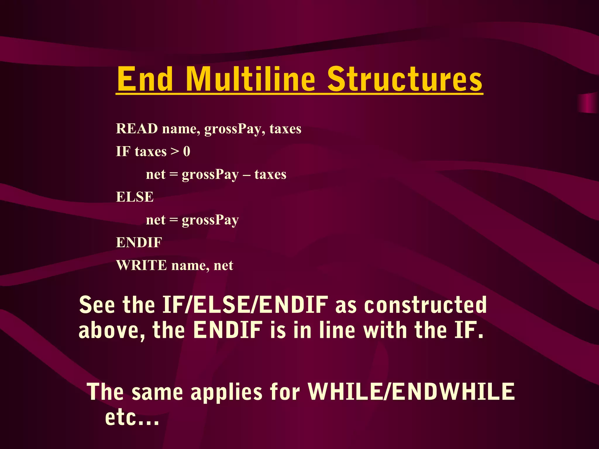 End Multiline Structures
See the IF/ELSE/ENDIF as constructed
above, the ENDIF is in line with the IF.
The same applies for WHILE/ENDWHILE
etc…
READ name, grossPay, taxes
IF taxes > 0
net = grossPay – taxes
ELSE
net = grossPay
ENDIF
WRITE name, net
 