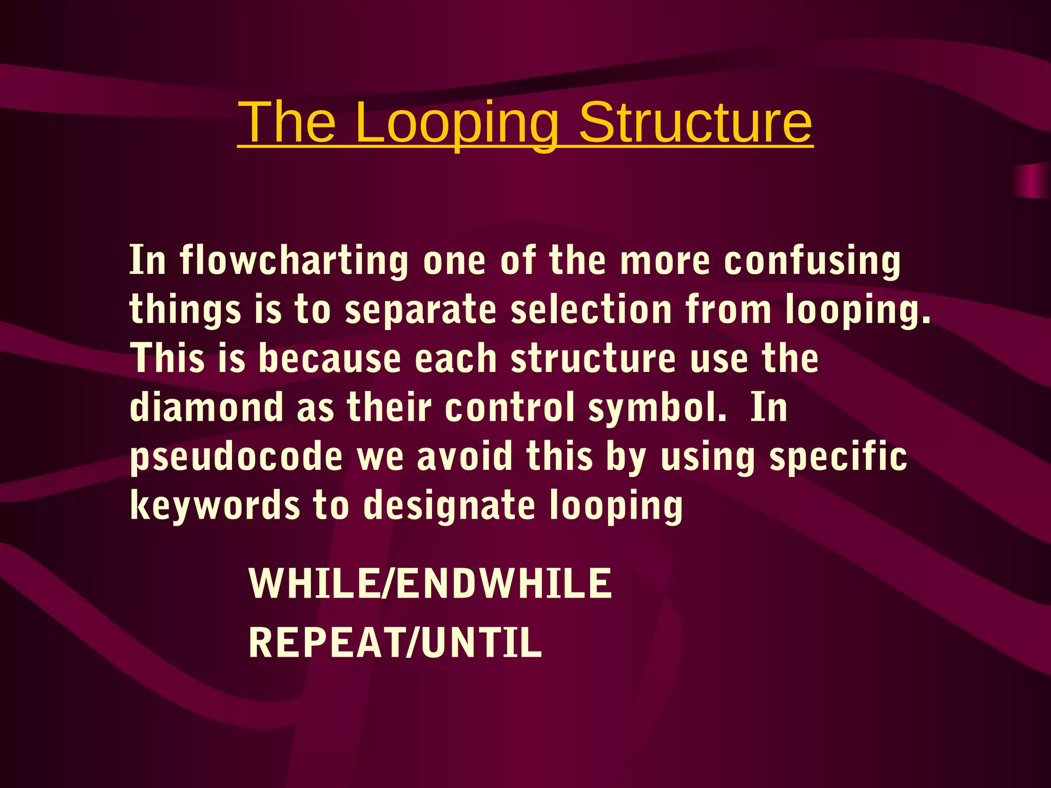 The Looping Structure
In flowcharting one of the more confusing
things is to separate selection from looping.
This is because each structure use the
diamond as their control symbol. In
pseudocode we avoid this by using specific
keywords to designate looping
WHILE/ENDWHILE
REPEAT/UNTIL
 