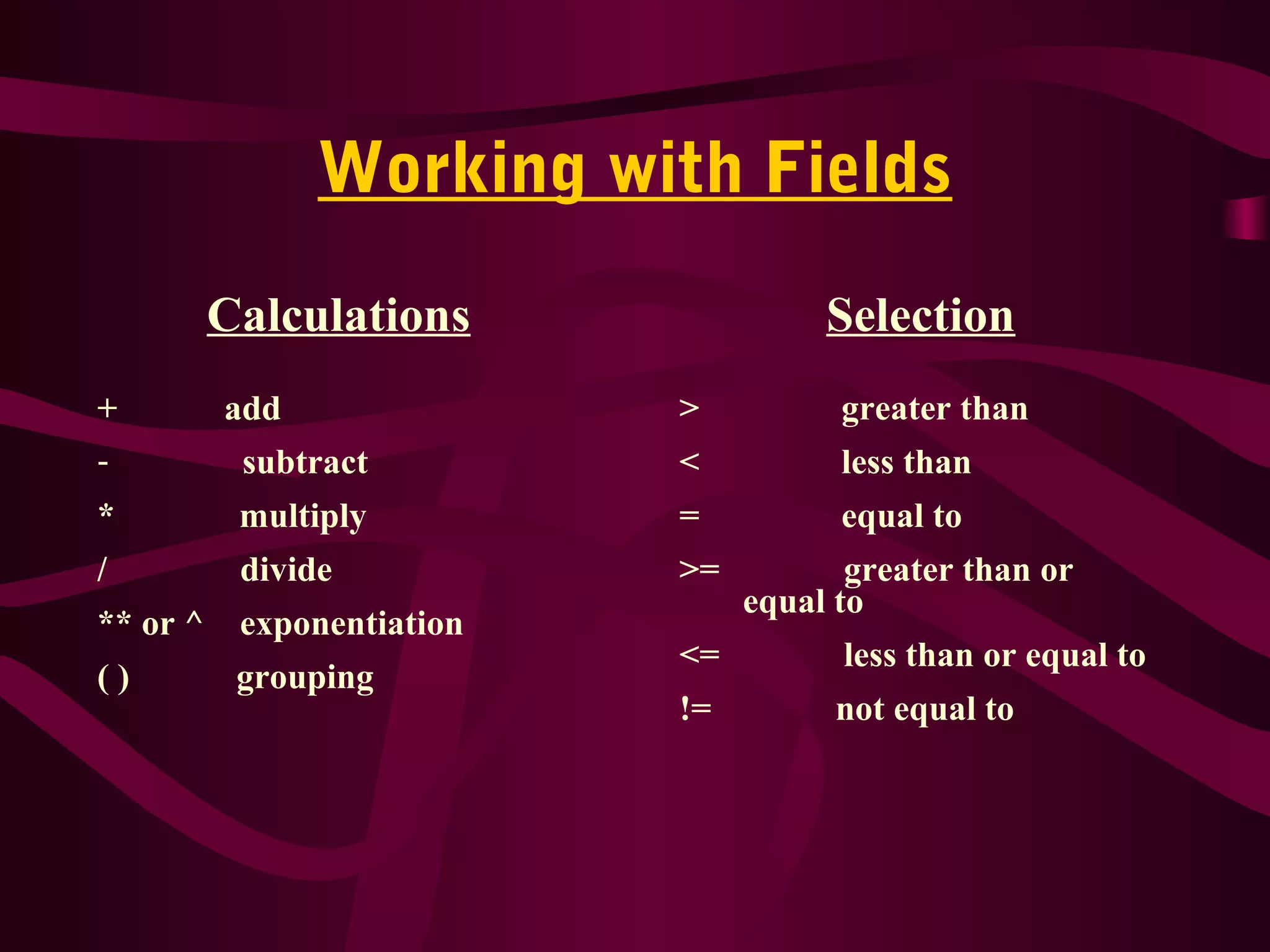 Working with Fields
Calculations
+ add
- subtract
* multiply
/ divide
** or ^ exponentiation
( ) grouping
Selection
> greater than
< less than
= equal to
>= greater than or
equal to
<= less than or equal to
!= not equal to
 