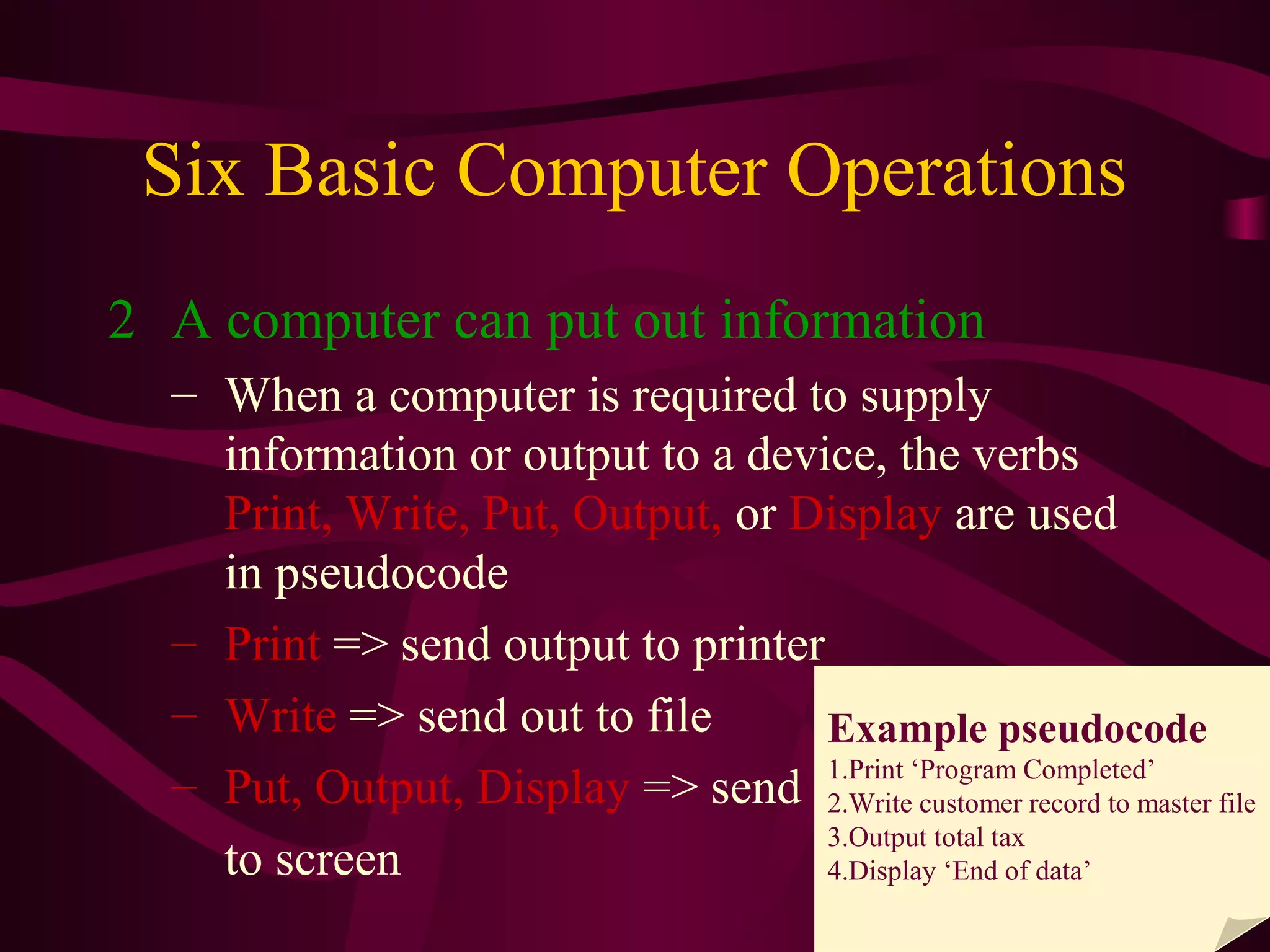 6
Six Basic Computer Operations
2 A computer can put out information
– When a computer is required to supply
information or output to a device, the verbs
Print, Write, Put, Output, or Display are used
in pseudocode
– Print => send output to printer
– Write => send out to file
– Put, Output, Display => send
to screen
Example pseudocode
1.Print ‘Program Completed’
2.Write customer record to master file
3.Output total tax
4.Display ‘End of data’
 