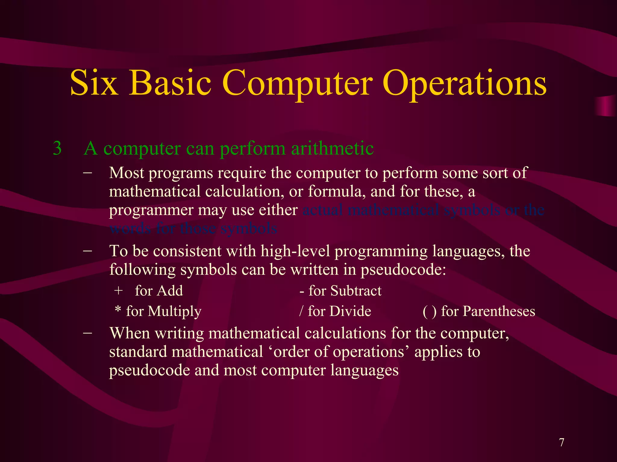 7
Six Basic Computer Operations
3 A computer can perform arithmetic
– Most programs require the computer to perform some sort of
mathematical calculation, or formula, and for these, a
programmer may use either actual mathematical symbols or the
words for those symbols
– To be consistent with high-level programming languages, the
following symbols can be written in pseudocode:
+ for Add - for Subtract
* for Multiply / for Divide ( ) for Parentheses
– When writing mathematical calculations for the computer,
standard mathematical ‘order of operations’ applies to
pseudocode and most computer languages
 
