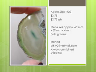 Agate Slice #22
$3.75
$2.75 s/h
Measures approx. 65 mm
x 39 mm x 4 mm
Pale greens
Brenda
blt_92@hotmail.com
Always combined
shipping!
 