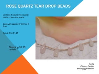 ROSE QUARTZ TEAR DROP BEADS
Contains 8 natural rose quartz
beads in tear drop shape.
Sizes vary approx 8-10mm x 4-
5mm
Get all 8 for $1.25
Kayla
~Shnasy Deals~
shnasy@gmail.com
Shipping $2.25
I combine.
 
