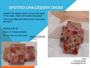 SPOTTED CHALCEDONY CROSS
Unique! This opaque stone is brown with spots
of red, black, cream and occasionally green.
This is top drilled and natural stone measuring
26x18mm.
Starting at $3.50
I have 2 of these available
(2nd one has more white tones)
Kayla
~Shnasy Deals~
shnasy@gmail.com
Shipping $2.25
I combine.
 