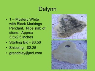 Delynn
• 1 – Mystery White
with Black Markings
Pendant. Nice slab of
stone. Approx
3.5x2.5 inches
• Starting Bid - $3.50
• Shipping - $2.25
• grandclay@aol.com
 
