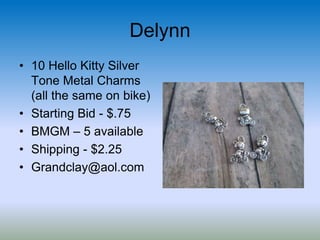 Delynn
• 10 Hello Kitty Silver
Tone Metal Charms
(all the same on bike)
• Starting Bid - $.75
• BMGM – 5 available
• Shipping - $2.25
• Grandclay@aol.com
 
