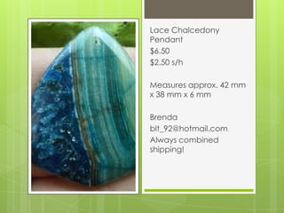Lace Chalcedony
Pendant
$6.50
$2.50 s/h
Measures approx. 42 mm
x 38 mm x 6 mm
Brenda
blt_92@hotmail.com
Always combined
shipping!
 
