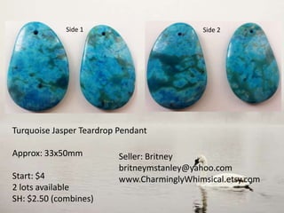 Side 1
Turquoise Jasper Teardrop Pendant
Approx: 33x50mm
Start: $4
2 lots available
SH: $2.50 (combines)
Seller: Britney
britneymstanley@yahoo.com
www.CharminglyWhimsical.etsy.com
Side 2
 