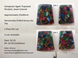 Composite Agate Trapezoid
Pendant, Jewel Colored
Approximately 25x30mm
Horizontally Drilled Across the
Top
1 Piece Per Lot
2 Lots Available
Start: $2.25
SH: $2.50 (combines)
Seller: Britney
britneymstanley@yahoo.com
www.CharminglyWhimsical.etsy.com
Side 2
Side 1
 