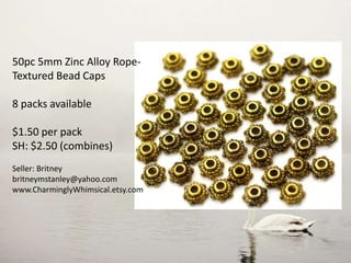 50pc 5mm Zinc Alloy Rope-
Textured Bead Caps
8 packs available
$1.50 per pack
SH: $2.50 (combines)
Seller: Britney
britneymstanley@yahoo.com
www.CharminglyWhimsical.etsy.com
 