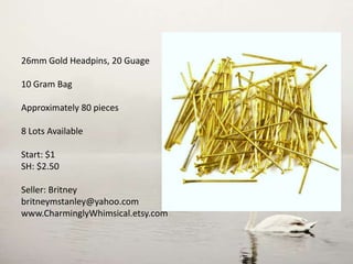 26mm Gold Headpins, 20 Guage
10 Gram Bag
Approximately 80 pieces
8 Lots Available
Start: $1
SH: $2.50
Seller: Britney
britneymstanley@yahoo.com
www.CharminglyWhimsical.etsy.com
 