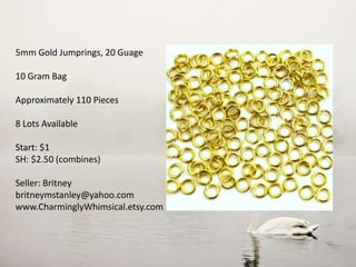 5mm Gold Jumprings, 20 Guage
10 Gram Bag
Approximately 110 Pieces
8 Lots Available
Start: $1
SH: $2.50 (combines)
Seller: Britney
britneymstanley@yahoo.com
www.CharminglyWhimsical.etsy.com
 