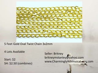5 Feet Gold Oval Twist Chain 3x2mm
4 Lots Available
Start: $2
SH: $2.50 (combines)
Seller: Britney
britneymstanley@yahoo.com
www.CharminglyWhimsical.etsy.com
 