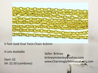5 Feet Gold Oval Twist Chain 4x3mm
4 Lots Available
Start: $2
SH: $2.50 (combines)
Seller: Britney
britneymstanley@yahoo.com
www.CharminglyWhimsical.etsy.com
 