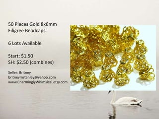 50 Pieces Gold 8x6mm
Filigree Beadcaps
6 Lots Available
Start: $1.50
SH: $2.50 (combines)
Seller: Britney
britneymstanley@yahoo.com
www.CharminglyWhimsical.etsy.com
 