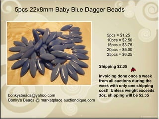 bonkysbeads@yahoo.com
Bonky's Beads @ marketplace.auctionclique.com
Shipping $2.35
Invoicing done once a week
from all auctions during the
week with only one shipping
cost! Unless weight exceeds
3oz, shipping will be $2.35
5pcs 22x8mm Baby Blue Dagger Beads
5pcs = $1.25
10pcs = $2.50
15pcs = $3.75
20pcs = $5.00
25pcs = $6.25
 