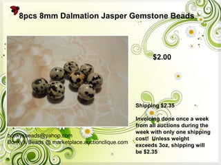 bonkysbeads@yahoo.com
Bonky's Beads @ marketplace.auctionclique.com
Shipping $2.35
Invoicing done once a week
from all auctions during the
week with only one shipping
cost! Unless weight
exceeds 3oz, shipping will
be $2.35
8pcs 8mm Dalmation Jasper Gemstone Beads
$2.00
 