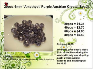 bonkysbeads@yahoo.com
Bonky's Beads @ marketplace.auctionclique.com
Shipping $2.35
Invoicing done once a week
from all auctions during the
week with only one shipping
cost! Unless weight
exceeds 3oz, shipping will
be $2.35
20pcs 6mm „Amethyst‟ Purple Austrian Crystal Beads
20pcs = $1.35
40pcs = $2.70
60pcs = $4.05
80pcs = $5.40
 
