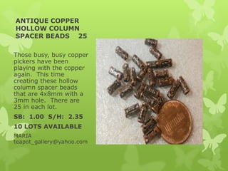 ANTIQUE COPPER
HOLLOW COLUMN
SPACER BEADS 25
Those busy, busy copper
pickers have been
playing with the copper
again. This time
creating these hollow
column spacer beads
that are 4x8mm with a
3mm hole. There are
25 in each lot.
SB: 1.00 S/H: 2.35
10 LOTS AVAILABLE
MARIA
teapot_gallery@yahoo.com
 