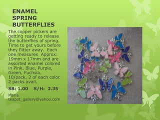 ENAMEL
SPRING
BUTTERFLIES
The copper pickers are
getting ready to release
the butterflies of spring.
Time to get yours before
they flitter away. Each
one measures Approx:
19mm x 17mm and are
assorted enamel colored
in Pink, Blue, Purple,
Green, Fuchsia.
10/pack, 2 of each color.
2 packs avail.
SB: 1.00 S/H: 2.35
Maria
teapot_gallery@yahoo.com
 
