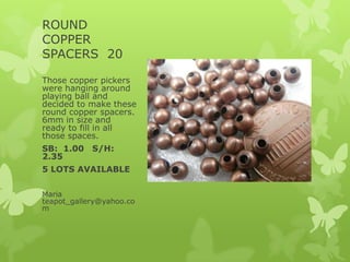 ROUND
COPPER
SPACERS 20
Those copper pickers
were hanging around
playing ball and
decided to make these
round copper spacers.
6mm in size and
ready to fill in all
those spaces.
SB: 1.00 S/H:
2.35
5 LOTS AVAILABLE
Maria
teapot_gallery@yahoo.co
m
 