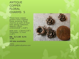 ANTIQUE
COPPER
FLORAL
CHARMS 5
Those busy copper
pickers have created
these amazing floral
charms as part of their
new spring collection.
Approx:15mm
x12mm(5/8" x 4/8")
Hole size: 1.8mm(1/8")
Thickness: 3.7mm
(1/8")
SB: 5/1.00 S/H:
2.35
20 lots available
Maria
teapot_gallery@yahoo.com
 