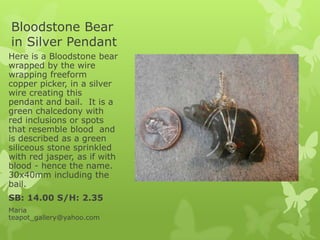 Bloodstone Bear
in Silver Pendant
Here is a Bloodstone bear
wrapped by the wire
wrapping freeform
copper picker, in a silver
wire creating this
pendant and bail. It is a
green chalcedony with
red inclusions or spots
that resemble blood and
is described as a green
siliceous stone sprinkled
with red jasper, as if with
blood - hence the name.
30x40mm including the
bail.
SB: 14.00 S/H: 2.35
Maria
teapot_gallery@yahoo.com
 