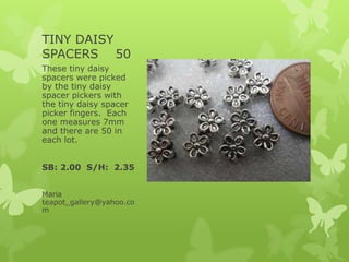 TINY DAISY
SPACERS 50
These tiny daisy
spacers were picked
by the tiny daisy
spacer pickers with
the tiny daisy spacer
picker fingers. Each
one measures 7mm
and there are 50 in
each lot.
SB: 2.00 S/H: 2.35
Maria
teapot_gallery@yahoo.co
m
 