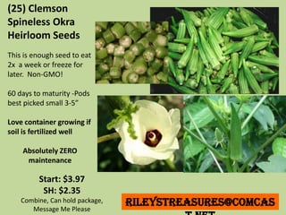 Start: $3.97
SH: $2.35
Combine, Can hold package,
Message Me Please
RileysTreasures@comcas
(25) Clemson
Spineless Okra
Heirloom Seeds
This is enough seed to eat
2x a week or freeze for
later. Non-GMO!
60 days to maturity -Pods
best picked small 3-5”
Love container growing if
soil is fertilized well
Absolutely ZERO
maintenance
 