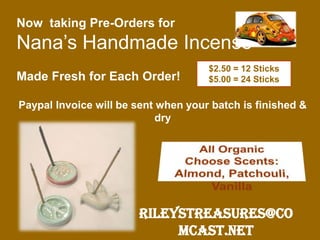 Now taking Pre-Orders for
Nana’s Handmade Incense
Made Fresh for Each Order!
Paypal Invoice will be sent when your batch is finished &
dry
RileysTreasures@co
mcast.net
$2.50 = 12 Sticks
$5.00 = 24 Sticks
 