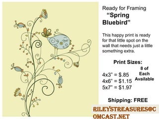 Ready for Framing
“Spring
Bluebird”
This happy print is ready
for that little spot on the
wall that needs just a little
something extra.
Print Sizes:
4x3” = $.85
4x6” = $1.15
5x7” = $1.97
Shipping: FREE
RileysTreasures@c
omcast.net
8 of
Each
Available
 